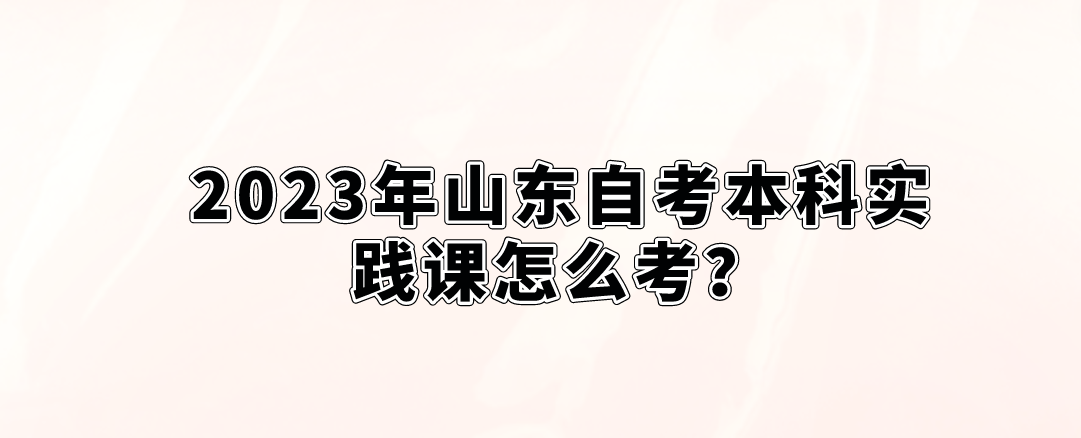 2023年山东自考本科实践课怎么考？