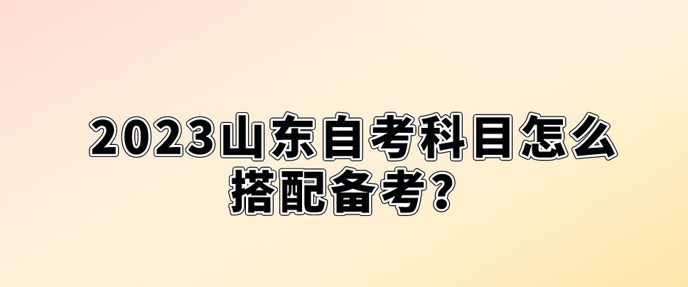 2023山东自考科目怎么搭配备考？