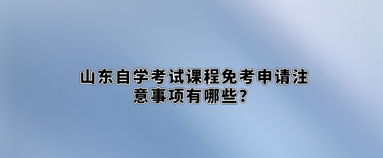 山东自学考试课程免考申请注意事项有哪些？