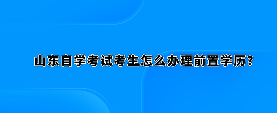 山东自学考试考生怎么办理前置学历。